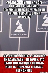 -Гог,ты опять мне на ногу наступила, каблуков поменьше небыло?! -Мули, не время тверкать, время умирать! -Ай, сучки я опять с каблуков пизданулась! -Девочки, это была плохая идея спасать меня из тюрьмы, в плаще невидимке.