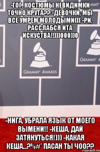 -Гог, костюмы невидимки точно крута?? -Девочки, мы все умрем молодыми((( -Ри, расслабся ита искуства!!)))000))0 -Нига, убрала язык от моего вымени!! -Кеша, дай затянуться!))) -Какая кеша...?%#* пасан ты чоо??