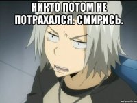 НИКТО ПОТОМ НЕ ПОТРАХАЛСЯ. СМИРИСЬ. 