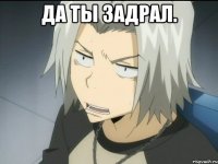 ДА ТЫ ЗАДРАЛ. 