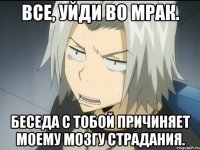 ВСЕ, УЙДИ ВО МРАК. БЕСЕДА С ТОБОЙ ПРИЧИНЯЕТ МОЕМУ МОЗГУ СТРАДАНИЯ.