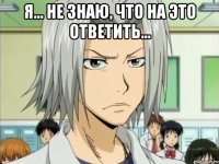 Я... НЕ ЗНАЮ, ЧТО НА ЭТО ОТВЕТИТЬ... 