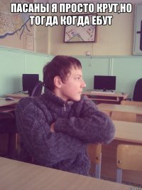 пасаны я просто крут,но тогда когда ебут 