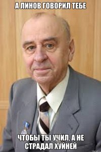 А Линов говорил тебе Чтобы ты учил, а не страдал хуйней