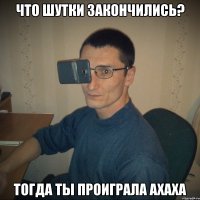 что шутки закончились? тогда ты проиграла ахаха