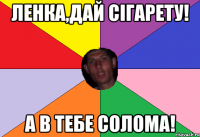 ленка,дай сігарету! а в тебе солома!