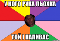у кого рука льохка той і наливає