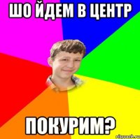 шо йдем в центр покурим?