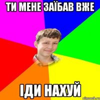 ти мене заїбав вже іди нахуй