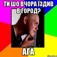 Ти шо вчора їздив в город? ага