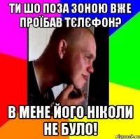 Ти шо поза зоною вже проїбав тєлєфон? в мене його ніколи не було!