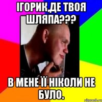 Ігорик,де твоя шляпа??? В мене її ніколи не було.