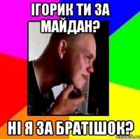 Ігорик ти за майдан? Ні я за братішок?