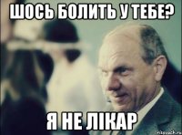 шось болить у тебе? я не лікар