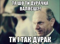 та шо ти дурачка валяєш?! ти і так дурак
