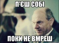 п'єш собі поки не вмреш