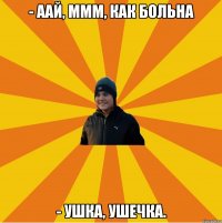 - аай, ммм, как больна - Ушка, ушечка.