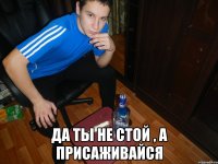  Да ты не стой , а присаживайся