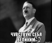  ЧУВСТВУЮ СЕБЯ ВЕЛИКИМ