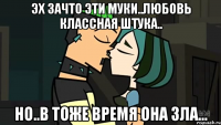 эх зачто эти муки..любовь классная штука.. но..в тоже время она зла...