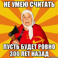НЕ УМЕЮ СЧИТАТЬ ПУСТЬ БУДЕТ РОВНО 300 ЛЕТ НАЗАД
