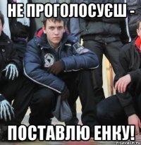 НЕ ПРОГОЛОСУЄШ - ПОСТАВЛЮ ЕНКУ!
