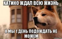 Хатико ждал всю жизнь а мы 1 день подождать не можем