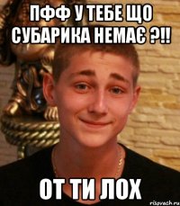 пфф у тебе що субарика немає ?!! от ти лох