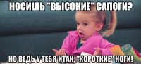 носишь "высокие" сапоги? но ведь у тебя итак, "короткие" ноги!