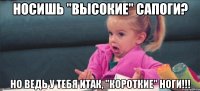 носишь "высокие" сапоги? но ведь у тебя итак, "короткие" ноги!!!