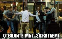  отвалите, мы - зажигаем!