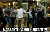  а давайте, "джиги-джаги"?!