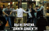  вы не против, "джиги-джаги"?!