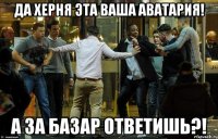 Да херня эта ваша аватария! А за базар ответишь?!