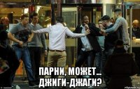  парни, может... джиги-джаги?