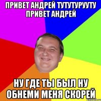 ПРИВЕТ АНДРЕЙ ТУТУТУРУУТУ ПРИВЕТ АНДРЕЙ НУ ГДЕ ТЫ БЫЛ НУ ОБНЕМИ МЕНЯ СКОРЕЙ