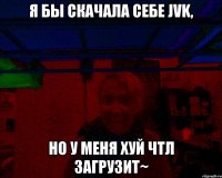 Я бы скачала себе JVK, но у меня ХУЙ ЧТЛ ЗАГРУЗИТ~