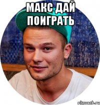макс дай поиграть 