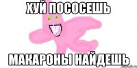 хуй пососешь макароны найдешь