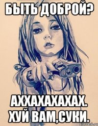 быть доброй? аххахахахах. хуй вам,суки.