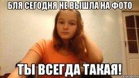 Бля сегодня не вышла на фото ТЫ всегда такая!