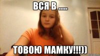 Вся В ..... товою мамку!!!))