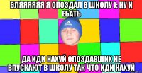 бляяяяяя я опоздал в школу ): ну и ебать да иди нахуй опоздавших не впускают в школу так что иди нахуй