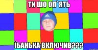 ти шо оп`ять їбанька включив???