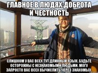 Главное в людях:Доброта и честность Слишком у вас всех тут длинный язык. Будьте осторожны с незнакомыми людьми. Могу запросто вас всех вычислить через знакомых.