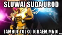 sluwai suda urod jambul tolko igraem mnoi