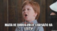  мала не вийобуйся, сначало на еліту!