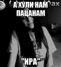 а хули нам пацанам "Ира"