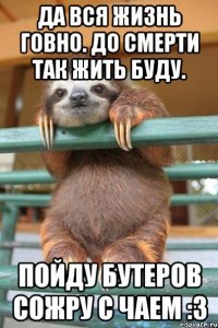 Да вся жизнь говно. До смерти так жить буду. Пойду бутеров сожру с чаем :З