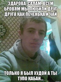 Здарова, салам, всем бровям Мы любили друг друга как печенька и чай Только я был худой а ты тупо кабан...